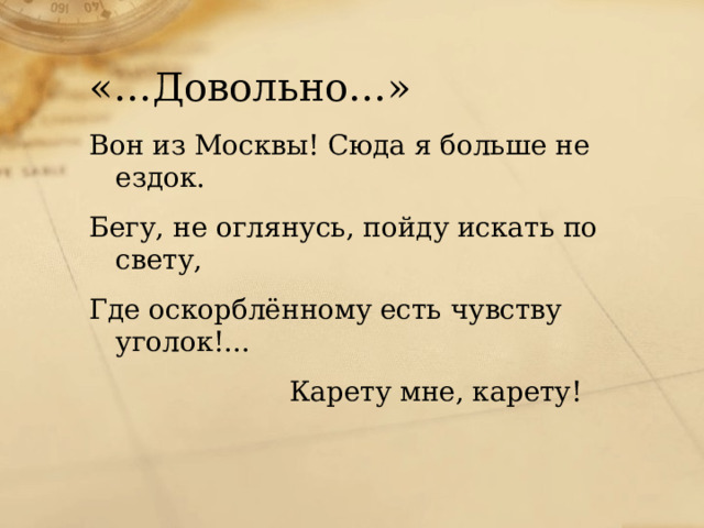 «…Довольно…» Вон из Москвы! Сюда я больше не ездок. Бегу, не оглянусь, пойду искать по свету, Где оскорблённому есть чувству уголок!...  Карету мне, карету!  