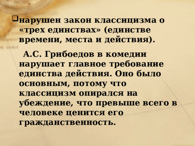 нарушен закон классицизма о «трех единствах» (единстве времени, места и действия).  А.С. Грибоедов в комедии нарушает главное требование единства действия. Оно было основным, потому что классицизм опирался на убеждение, что превыше всего в человеке ценится его гражданственность. 