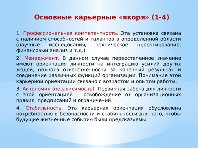 Основные карьерные «якоря» (1-4) 1. Профессиональная компетентность. Эта установка связана с наличием способностей и талантов в определенной области (научные исследования, техническое проектирование, финансовый анализ и т.д.). 2. Менеджмент. В данном случае первостепенное значение имеют ориентация личности на интеграцию усилий других людей, полнота ответственности за конечный результат и соединение различных функций организации. Понимание этой карьерной ориентации связано с возрастом и опытом работы. 3. Автономия (независимость). Первичная забота для личности с этой ориентацией – освобождение от организационных правил, предписаний и ограничений. 4. Стабильность. Эта карьерная ориентация обусловлена потребностью в безопасности и стабильности для того, чтобы будущие жизненные события были предсказуемы. 