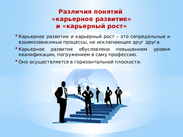 Различия понятий «карьерное развитие»  и «карьерный рост» Карьерное развитие и карьерный рост – это сопредельные и взаимозависимые процессы, не исключающие друг друга. Карьерное развитие обусловлено повышением уровня квалификации, погружением в саму профессию. Оно осуществляется в горизонтальной плоскости. 