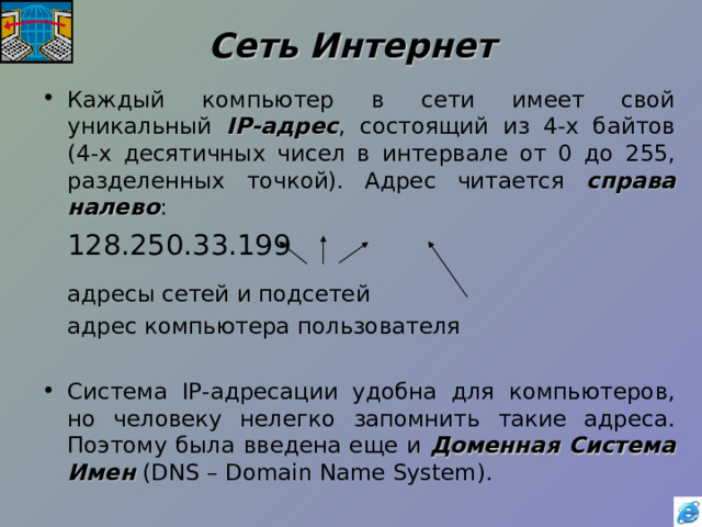 Сеть Интернет Каждый компьютер в сети имеет свой уникальный IP -адрес , состоящий из 4-х байтов (4-х десятичных чисел в интервале от 0 до 255, разделенных точкой). Адрес читается справа налево :     128.250.33.199   адресы сетей и подсетей    адрес компьютера пользователя Система IP -адресации удобна для компьютеров, но человеку нелегко запомнить такие адреса. Поэтому была введена еще и Доменная Система Имен ( DNS – Domain Name System ). 