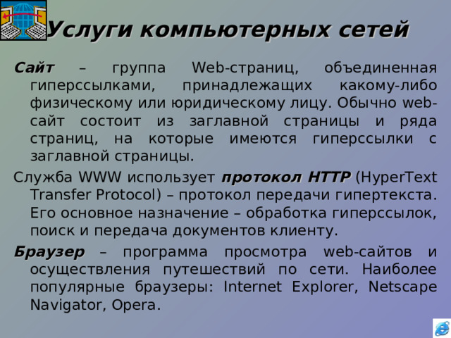 Услуги компьютерных сетей Сайт – группа Web -страниц, объединенная гиперссылками, принадлежащих какому-либо физическому или юридическому лицу. Обычно web -сайт состоит из заглавной страницы и ряда страниц, на которые имеются гиперссылки с заглавной страницы. Служба WWW использует протокол  HTTP (HyperText Transfer Protocol) – протокол передачи гипертекста. Его основное назначение – обработка гиперссылок, поиск и передача документов клиенту. Браузер – программа просмотра web -сайтов и осуществления путешествий по сети. Наиболее популярные браузеры: Internet Explorer, Netscape Navigator, Opera . 