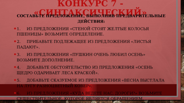 Конкурс 7 - «Синтаксический»   Составьте предложение, выполнив предварительные действия: 1.     Из предложения «Стеной стоят желтые колосья пшеницы» возьмите определение. 2.     Прибавьте подлежащее из предложения «Листья падают». 3.     Из предложения «Пушкин очень любил осень» возьмите дополнение. 4.     Добавьте обстоятельство из предложения «Осень щедро одаривает леса краской». 5.     Добавьте сказуемое из предложения «Весна выстлала на лугу разноцветный ковер». 6.     Из предложения «Куда ведете нас, дороги?» возьмите существительное, которое является обращением. 