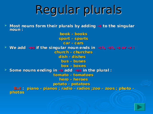 Regular plurals Most nouns form their plurals by adding –s to the singular noun : book – books sport – sports car – cars We add -es if the singular noun ends in -ch, -sh, -s or –x : church – churches dish - dishes bus – buses box – boxes Some nouns ending in –o add -es in the plural : tomato – tomatoes hero – heroes potato - potatoes   But : piano – pianos ; radio - radios ;zoo – zoos ; photo - photos  