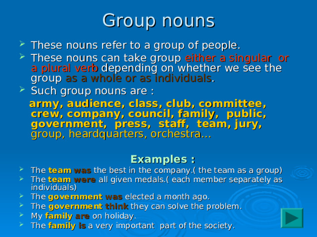 Group nouns These nouns refer to a group of people. These nouns can take group either a singular or a plural verb depending on whether we see the group as a whole or as individuals . Such group nouns are :  army, audience, class, club, committee, crew, company, council, family, public, government, press, staff, team, jury, group, heardquarters, orchestra…  Examples : The team  was the best in the company.( the team as a group) The team were all given medals.( each member separately as individuals) The government  was elected a month ago. The government  think they can solve the problem. My family  are on holiday. The family  is a very important part of the society. 