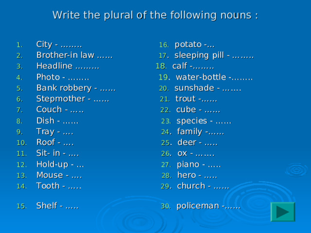 Write the plural of the following nouns : City - …….. 16. potato -… Brother-in law …… 17 . sleeping pill - …….. Headline ……… 18 . calf -…….. Photo - …….. 19 . water-bottle -…….. Bank robbery - …… 20. sunshade - ……. Stepmother - …… 21. trout -…… Couch - ….. 22. cube - …… Dish - …… 23. species - …… Tray - …. 24 . family -…… Roof - …. 25 . deer - ….. Sit- in - …. 26 . ox - ……. Hold-up - …  27. piano - ….. Mouse - …. 28. hero - ….. Tooth - ….. 29 . church - …… Shelf - ….. 30. policeman -…… 