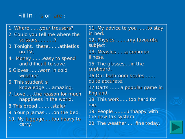 Fill in : is or are : 1. Where ……your trousers? 2. Could you tell me where the scissors………..? 3. Tonight, there…….athletics on TV. 4. Money …….easy to spend and difficult to save. 5.Gloves ……worn in cold weather. 6. This student`s knowledge…..amazing. 7. Love …..the reason for much happiness in the world. 8.This bread ………stale/ 9. Your pijamas …..on the bed. 10. My luggage…..too heavy to carry. 11. My advice to you ……to stay in bed. 12. Physics ……..my favourite subject. 13. Measles …..a common illness. 15. The glasses….in the cupboard. 16.Our bathroom scales……. quite accurate. 17.Darts …….a popular game in England. 18. This work……too hard for me. 19. People ……..unhappy with the new tax system. 20. The weather …. fine today. 