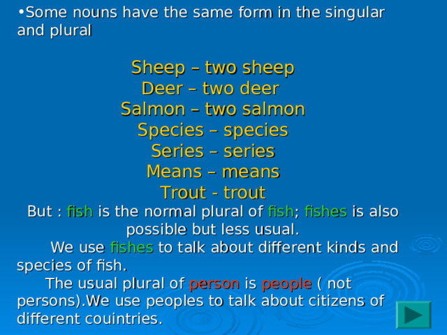 Some nouns have the same form in the singular and plural Sheep – two sheep Deer – two deer Salmon – two salmon Species – species Series – series Means – means Trout - trout But : fish is the normal plural of fish ; fishes is also possible but less usual.  We use fishes to talk about different kinds and species of fish.  The usual plural of person is people ( not persons).We use peoples to talk about citizens of different couintries. 