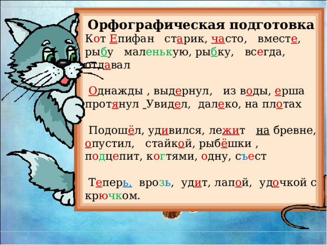 Орфографическая подготовка К о т Е пифан ст а рик, ча сто, вмест е ,  ры б у  мал еньк ую, ры б ку, вс е гда, отд а вал  О днажды , выд е рнул, из в о ды, е рша прот я нул  Увид е л, дал е ко, на пл о тах  Подош ё л, уд и вился, ле жи т на бревне, о пустил, стайк о й, рыб ё шки , п о д ц е пит, к о г тями, о дну, с ъ е ст  Т е пер ь, вро з ь , уд и т, лап о й, уд о чкой с кр ю чк ом. 