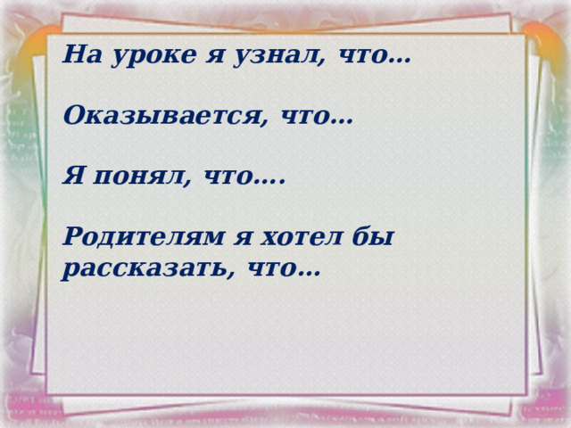 На уроке я узнал, что…  Оказывается, что…  Я понял, что….  Родителям я хотел бы рассказать, что… 