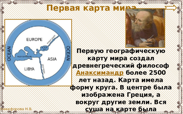 Первая карта мира Первую географическую карту мира создал древнегреческий философ Анаксимандр более 2500 лет назад. Карта имела форму круга. В центре была изображена Греция, а вокруг другие земли. Вся суша на карте была окружена океаном. 