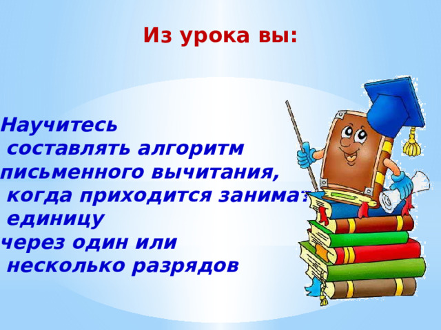 Из урока вы: Научитесь  составлять алгоритм письменного вычитания,  когда приходится занимать  единицу через один или  несколько разрядов 