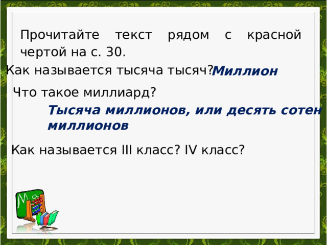 Прочитайте текст рядом с красной чертой на с. 30.  Как называется тысяча тысяч?  Миллион   Что такое миллиард? Тысяча миллионов, или десять сотен миллионов   Как называется III класс? IV класс? 