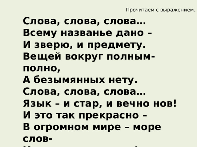 Прочитаем с выражением.  Слова, слова, слова…  Всему названье дано –   И зверю, и предмету.  Вещей вокруг полным-полно,   А безымянных нету.  Слова, слова, слова…  Язык – и стар, и вечно нов!  И это так прекрасно –   В огромном мире – море слов-  Купаться ежечасно! 