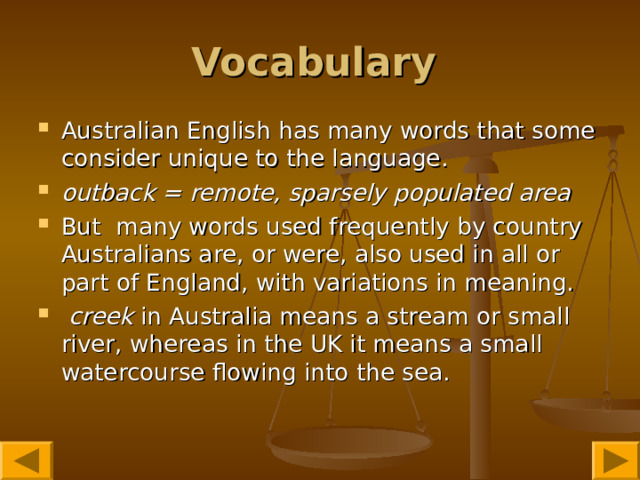 Vocabulary  Australian English has many words that some consider unique to the language.  outback = remote, sparsely populated area  But many words used frequently by country Australians are, or were, also used in all or part of England, with variations in meaning.  creek in Australia means a stream or small river, whereas in the UK it means a small watercourse flowing into the sea.  