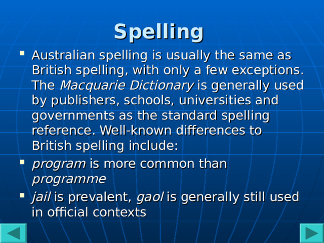 Spelling  Australian spelling is usually the same as British spelling, with only a few exceptions. The Macquarie Dictionary is generally used by publishers, schools, universities and governments as the standard spelling reference. Well-known differences to British spelling include: program is more common than programme  jail is prevalent, gaol is generally still used in official contexts   