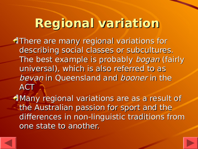 Regional variation  There are many regional variations for describing social classes or subcultures. The best example is probably bogan (fairly universal), which is also referred to as bevan in Queensland and booner in the ACT  Many regional variations are as a result of the Australian passion for sport and the differences in non-linguistic traditions from one state to another. 