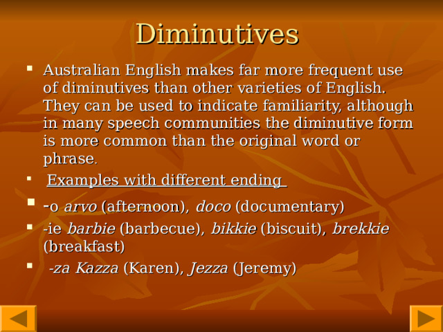 Diminutives  Australian English makes far more frequent use of diminutives than other varieties of English. They can be used to indicate familiarity, although in many speech communities the diminutive form is more common than the original word or phrase .  Examples with different ending - o  arvo (afternoon), doco (documentary)  -ie barbie (barbecue), bikkie (biscuit), brekkie (breakfast)    -za  Kazza  (Karen), Jezza  (Jeremy)    