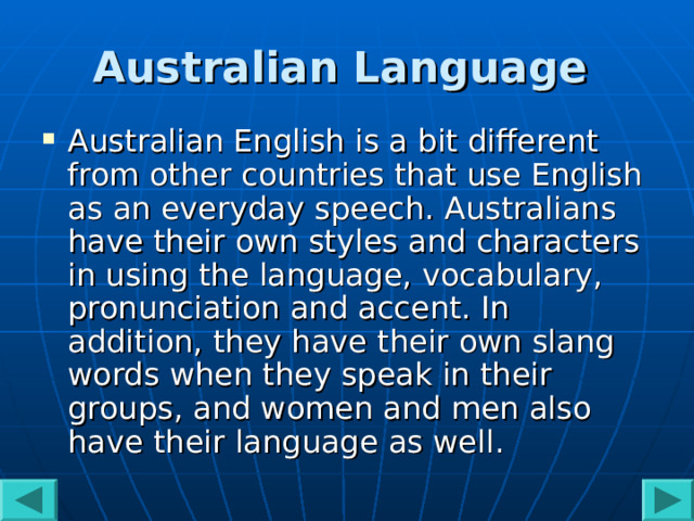 Australian Language  Australian English is a bit different from other countries that use English as an everyday speech. Australians have their own styles and characters in using the language, vocabulary, pronunciation and accent. In addition, they have their own slang words when they speak in their groups, and women and men also have their language as well.  