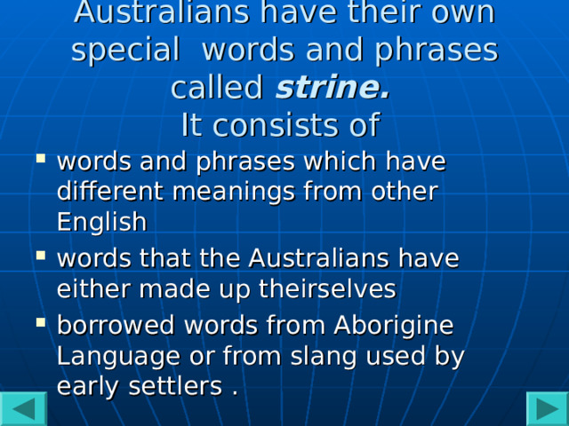 Australians have their own special words and phrases called strine.   It consists of words and phrases which have different meanings from other English  words that the Australians have either made up theirselves  borrowed words from Aborigine Language or from slang used by early settlers . 