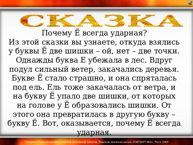 Почему Ё всегда ударная? Из этой сказки вы узнаете, откуда взялись у буквы Ё две шишки – ой, нет – две точки.  Однажды буква Е убежала в лес. Вдруг подул сильный ветер, закачались деревья. Букве Ё стало страшно, и она спряталась под ель. Ель тоже закачалась от ветра, и на букву Ё упало две шишки, от которых на голове у Ё образовались шишки. От этого она превратилась в другую букву – букву Ё. Вот, оказывается, почему Ё всегда ударная. 
