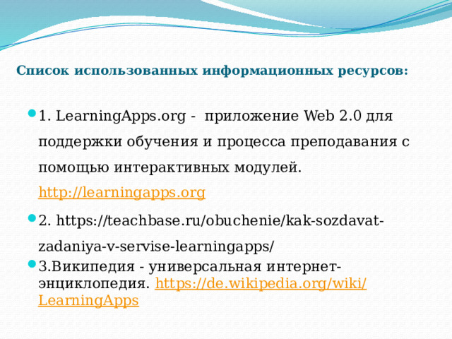 Список использованных информационных ресурсов: 1. LearningApps.org - приложение Web 2.0 для поддержки обучения и процесса преподавания с помощью интерактивных модулей. http://learningapps.org 2. https://teachbase.ru/obuchenie/kak-sozdavat-zadaniya-v-servise-learningapps/ 3.Википедия - универсальная интернет-энциклопедия. https :// de . wikipedia . org / wiki / LearningApps 