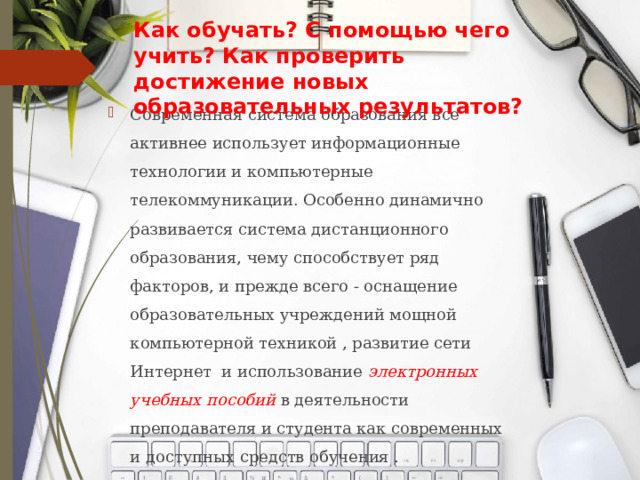 Как обучать? С помощью чего учить? Как проверить достижение новых образовательных результатов? Современная система образования все активнее использует информационные технологии и компьютерные телекоммуникации. Особенно динамично развивается система дистанционного образования, чему способствует ряд факторов, и прежде всего - оснащение образовательных учреждений мощной компьютерной техникой , развитие сети Интернет и использование электронных учебных пособий в деятельности преподавателя и студента как современных и доступных средств обучения . 