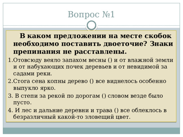 Вопрос №1  В каком предложении на месте скобок необходимо поставить двоеточие? Знаки препинания не расставлены. 1.Отовсюду веяло запахом весны () и от влажной земли и от набухающих почек деревьев и от невидимой за садами реки. 2.Стога сена копны дерево () все виднелось особенно выпукло ярко. 3. В степи за рекой по дорогам () словом везде было пусто. 4. И лес и дальние деревни и трава () все облеклось в безразличный какой-то зловещий цвет. 