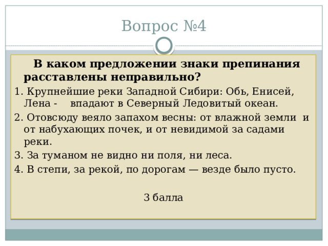 Вопрос №4  В каком предложении знаки препинания расставлены неправильно? 1. Крупнейшие реки Западной Сибири: Обь, Енисей, Лена - впадают в Северный Ледовитый океан. 2. Отовсюду веяло запахом весны: от влажной земли и от набухающих почек, и от невидимой за садами реки. 3. За туманом не видно ни поля, ни леса. 4. В степи, за рекой, по дорогам — везде было пусто. 3 балла 