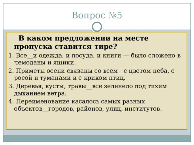 Вопрос №5  В каком предложении на месте пропуска ставится тире? 1. Все__и одежда, и посуда, и книги — было сложено в чемоданы и ящики. 2. Приметы осени связаны со всем__с цветом неба, с росой и туманами и с криком птиц. 3. Деревья, кусты, травы__все зеленело под тихим дыханием ветра. 4. Переименование касалось самых разных объектов__городов, районов, улиц, институтов. 