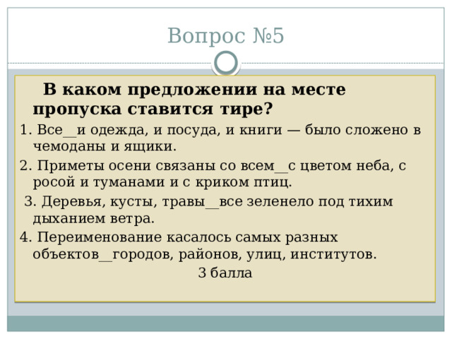 Вопрос №5  В каком предложении на месте пропуска ставится тире? 1. Все__и одежда, и посуда, и книги — было сложено в чемоданы и ящики. 2. Приметы осени связаны со всем__с цветом неба, с росой и туманами и с криком птиц.  3. Деревья, кусты, травы__все зеленело под тихим дыханием ветра. 4. Переименование касалось самых разных объектов__городов, районов, улиц, институтов. 3 балла 