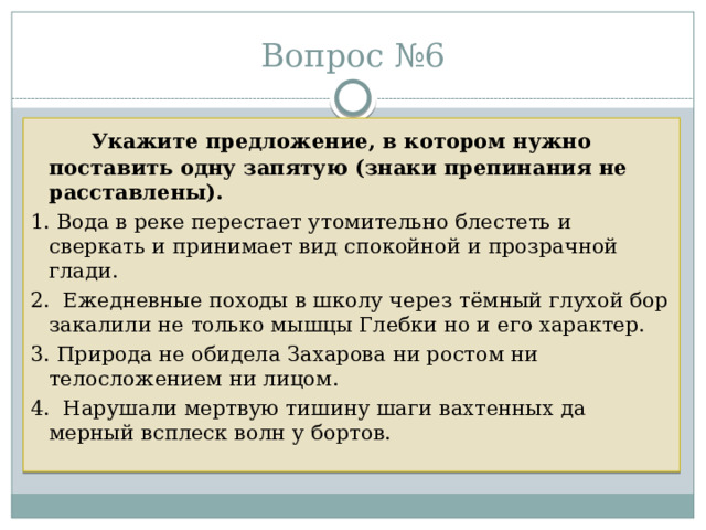 Вопрос №6   Укажите предложение, в котором нужно поставить одну запятую (знаки препинания не расставлены).  1. Вода в реке перестает утомительно блестеть и сверкать и принимает вид спокойной и прозрачной глади. 2. Ежедневные походы в школу через тёмный глухой бор закалили не только мышцы Глебки но и его характер. 3. Природа не обидела Захарова ни ростом ни телосложением ни лицом. 4. Нарушали мертвую тишину шаги вахтенных да мерный всплеск волн у бортов. 