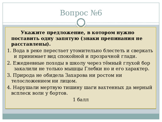Вопрос №6   Укажите предложение, в котором нужно поставить одну запятую (знаки препинания не расставлены).  1. Вода в реке перестает утомительно блестеть и сверкать и принимает вид спокойной и прозрачной глади. 2. Ежедневные походы в школу через тёмный глухой бор закалили не только мышцы Глебки но и его характер. 3. Природа не обидела Захарова ни ростом ни телосложением ни лицом. 4. Нарушали мертвую тишину шаги вахтенных да мерный всплеск волн у бортов. 1 балл 