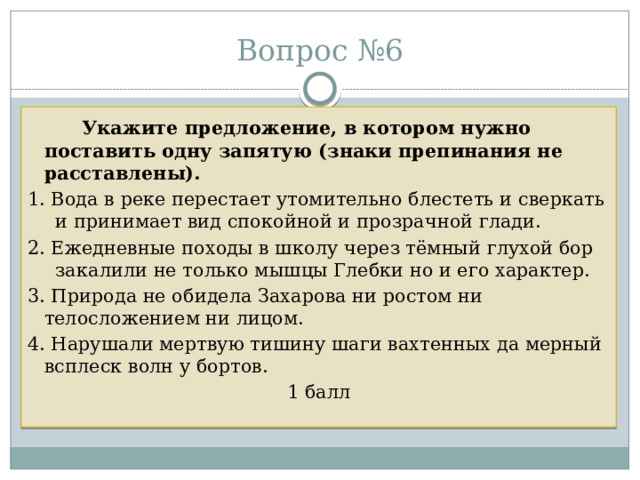 Вопрос №6   Укажите предложение, в котором нужно поставить одну запятую (знаки препинания не расставлены).  1. Вода в реке перестает утомительно блестеть и сверкать и принимает вид спокойной и прозрачной глади. 2. Ежедневные походы в школу через тёмный глухой бор закалили не только мышцы Глебки но и его характер. 3. Природа не обидела Захарова ни ростом ни телосложением ни лицом. 4. Нарушали мертвую тишину шаги вахтенных да мерный всплеск волн у бортов. 1 балл 