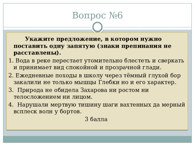 Вопрос №6   Укажите предложение, в котором нужно поставить одну запятую (знаки препинания не расставлены).  1. Вода в реке перестает утомительно блестеть и сверкать и принимает вид спокойной и прозрачной глади. 2. Ежедневные походы в школу через тёмный глухой бор закалили не только мышцы Глебки но и его характер. 3. Природа не обидела Захарова ни ростом ни телосложением ни лицом. 4. Нарушали мертвую тишину шаги вахтенных да мерный всплеск волн у бортов. 3 балла 