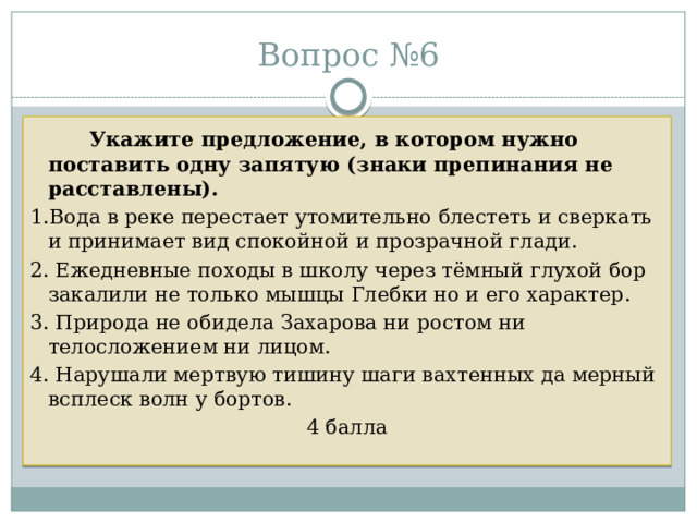 Вопрос №6   Укажите предложение, в котором нужно поставить одну запятую (знаки препинания не расставлены).  1.Вода в реке перестает утомительно блестеть и сверкать и принимает вид спокойной и прозрачной глади. 2. Ежедневные походы в школу через тёмный глухой бор закалили не только мышцы Глебки но и его характер. 3. Природа не обидела Захарова ни ростом ни телосложением ни лицом. 4. Нарушали мертвую тишину шаги вахтенных да мерный всплеск волн у бортов. 4 балла 