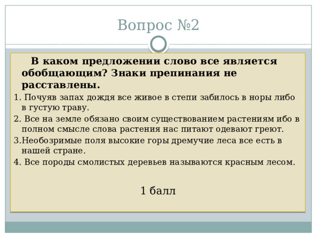 Вопрос №2  В каком предложении слово все является обобщающим? Знаки препинания не расставлены. 1. Почуяв запах дождя все живое в степи забилось в норы либо в густую траву. 2. Все на земле обязано своим существованием растениям ибо в полном смысле слова растения нас питают одевают греют. 3.Необозримые поля высокие горы дремучие леса все есть в нашей стране. 4. Все породы смолистых деревьев называются красным лесом. 1 балл 