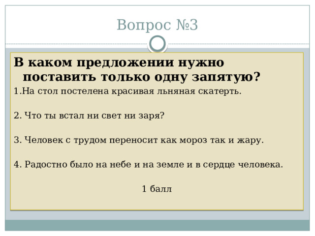 Вопрос №3 В каком предложении нужно поставить только одну запятую? 1.На стол постелена красивая льняная скатерть. 2. Что ты встал ни свет ни заря? 3. Человек с трудом переносит как мороз так и жару. 4. Радостно было на небе и на земле и в сердце человека. 1 балл 