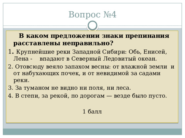 Вопрос №4  В каком предложении знаки препинания расставлены неправильно? 1 . Крупнейшие реки Западной Сибири: Обь, Енисей, Лена - впадают в Северный Ледовитый океан. 2. Отовсюду веяло запахом весны: от влажной земли и от набухающих почек, и от невидимой за садами реки. 3. За туманом не видно ни поля, ни леса. 4. В степи, за рекой, по дорогам — везде было пусто. 1 балл 