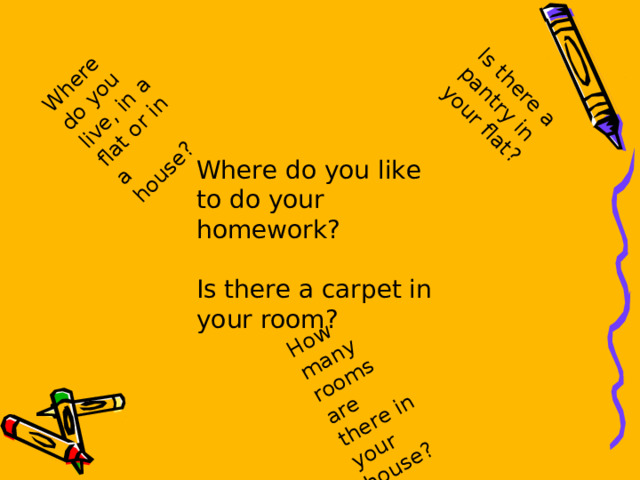 Where do you live, in a flat or in a house? How many rooms are there in your house? Is there a pantry in your flat? Where do you like to do your homework? Is there a carpet in your room? 