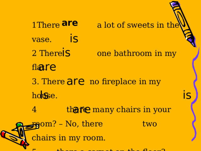 1There a lot of sweets in the vase. 2 There one bathroom in my flat. 3. There no fireplace in my house. 4 there many chairs in your room? – No, there two chairs in my room.  there a carpet on the floor? - Yes, there There four shelves on the wall. are is is are are Is is are 