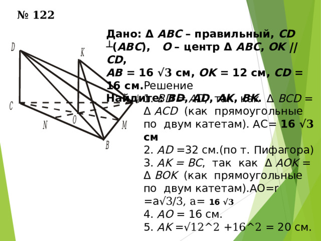 № 1 2 2 Дано: Δ ABC – правильный, CD  ┴ ( АВС ), О – центр Δ АВС , ОK  || CD ,  АВ = 16 √3 см, ОK = 12 см, CD = 16 см. Найдите : BD , AD , А K , В K . Решение 1. BD = AD , так как Δ BCD = Δ ACD (как прямоугольные по двум катетам). АС= 16 √3 см 2. AD =32 см.(по т. Пифагора) 3. АK = ВС , так как Δ АОK = Δ ВОK (как прямоугольные по двум катетам).АО= r =a √3/3 , а=  16 √3 4. AO = 16 см. 5. АK = √12 ^2 +16 ^2 = 20 см. 