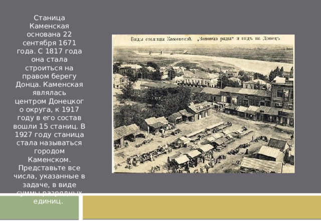 Станица Каменская основана 22 сентября 1671 года. С 1817 года она стала строиться на правом берегу Донца. Каменская являлась центром Донецкого округа, к 1917 году в его состав вошли 15 станиц. В 1927 году станица стала называться городом Каменском. Представьте все числа, указанные в задаче, в виде суммы разрядных единиц. 