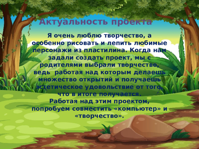 Актуальность проекта   Я очень люблю творчество, а особенно рисовать и лепить любимые персонажи из пластилина. Когда нам задали создать проект, мы с родителями выбрали творчество, ведь работая над которым делаешь множество открытий и получаешь эстетическое удовольствие от того, что в итоге получается.  Работая над этим проектом, попробуем совместить «компьютер» и «творчество». 