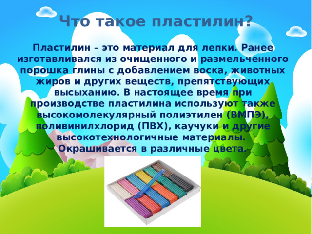 Что такое пластилин? Пластилин – это материал для лепки. Ранее изготавливался из очищенного и размельченного порошка глины с добавлением воска, животных жиров и других веществ, препятствующих высыханию. В настоящее время при производстве пластилина используют также высокомолекулярный полиэтилен (ВМПЭ), поливинилхлорид (ПВХ), каучуки и другие высокотехнологичные материалы. Окрашивается в различные цвета. 