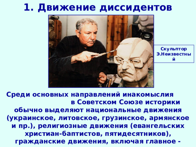 1. Движение диссидентов Скульптор Э.Неизвестный Среди основных направлений инакомыслия  в Советском Союзе историки обычно выделяют национальные движения (украинское, литовское, грузинское, армянское и пр.), религиозные движения (евангельских христиан-баптистов, пятидесятников), гражданские движения, включая главное - движение  за права человека. 