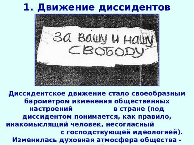 1. Движение диссидентов Диссидентское движение стало своеобразным барометром изменения общественных настроений в стране (под диссидентом понимается, как правило, инакомыслящий человек, несогласный с господствующей идеологией). Изменилась духовная атмосфера общества - лозунгами оппозиционной интеллигенции стали свобода и личность. 