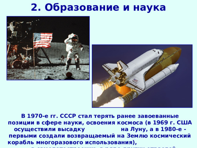 2. Образование и наука В 1970-е гг. СССР стал терять ранее завоеванные позиции в сфере науки, освоения космоса (в 1969 г. США осуществили высадку на Луну, а в 1980-е - первыми создали возвращаемый на Землю космический корабль многоразового использования), в самолетостроении, в ряде других отраслей. 