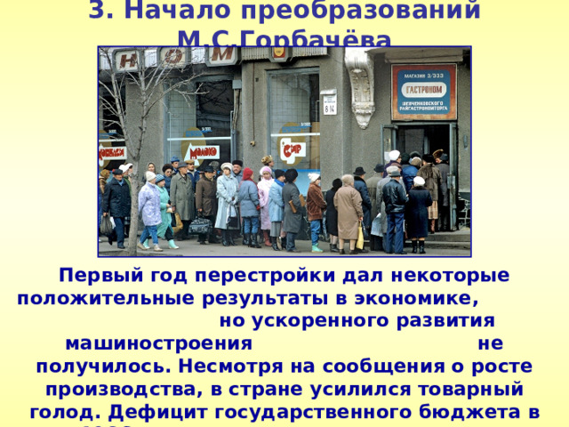 3. Начало преобразований М.С.Горбачёва Первый год перестройки дал некоторые положительные результаты в экономике, но ускоренного развития машиностроения не получилось. Несмотря на сообщения о росте производства, в стране усилился товарный голод. Дефицит государственного бюджета в 1986 г. вырос в три раза. 