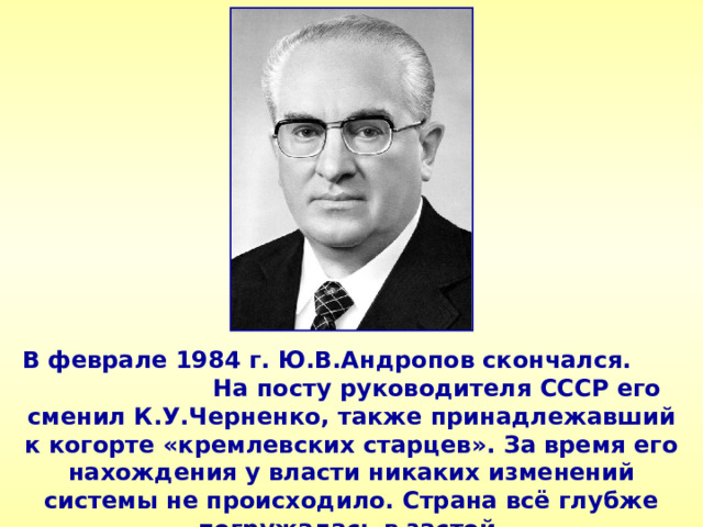 В феврале 1984 г. Ю.В.Андропов скончался. На посту руководителя СССР его сменил К.У.Черненко, также принадлежавший к когорте «кремлевских старцев». За время его нахождения у власти никаких изменений системы не происходило. Страна всё глубже погружалась в застой. 